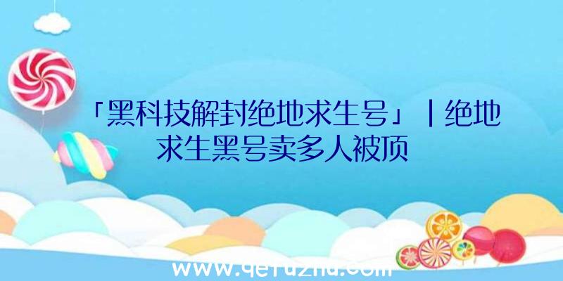 「黑科技解封绝地求生号」|绝地求生黑号卖多人被顶